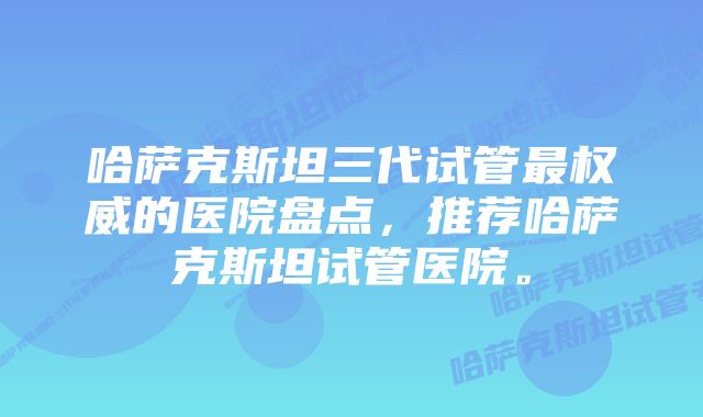 哈萨克斯坦三代试管最权威的医院盘点，推荐哈萨克斯坦试管医院。