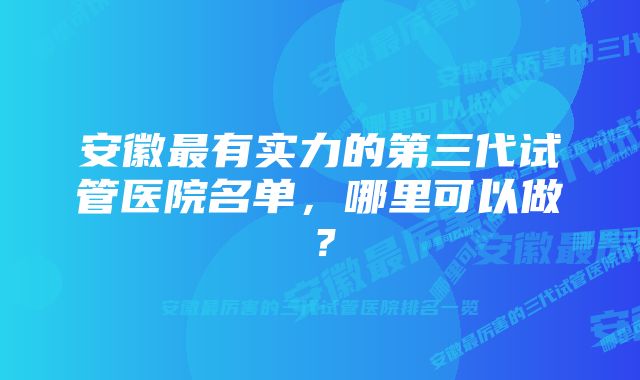 安徽最有实力的第三代试管医院名单，哪里可以做？