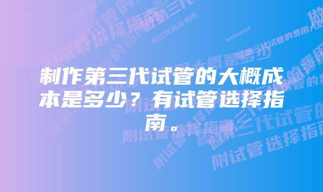 制作第三代试管的大概成本是多少？有试管选择指南。