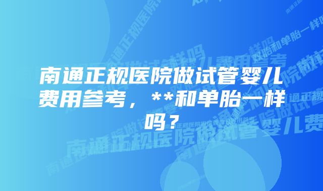 南通正规医院做试管婴儿费用参考，**和单胎一样吗？