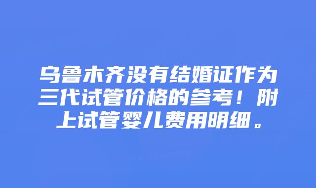 乌鲁木齐没有结婚证作为三代试管价格的参考！附上试管婴儿费用明细。