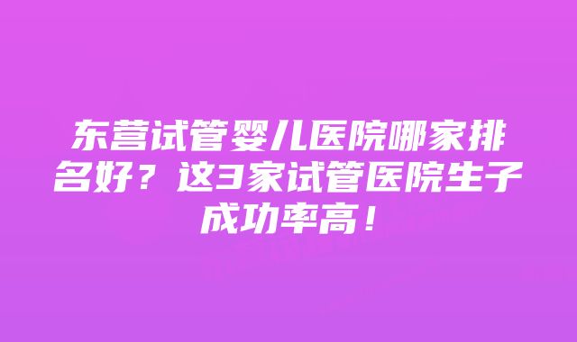 东营试管婴儿医院哪家排名好？这3家试管医院生子成功率高！