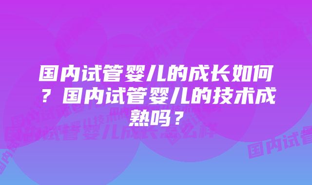 国内试管婴儿的成长如何？国内试管婴儿的技术成熟吗？