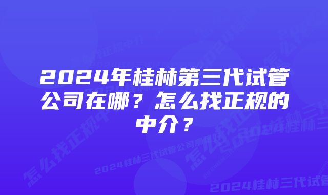 2024年桂林第三代试管公司在哪？怎么找正规的中介？