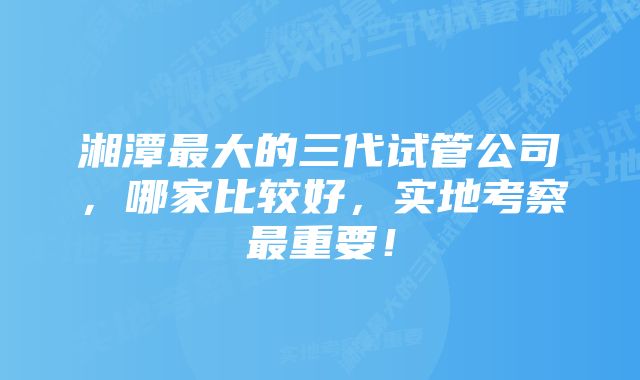 湘潭最大的三代试管公司，哪家比较好，实地考察最重要！