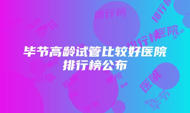 毕节高龄试管比较好医院排行榜公布