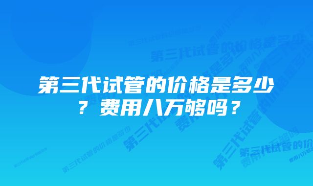 第三代试管的价格是多少？费用八万够吗？