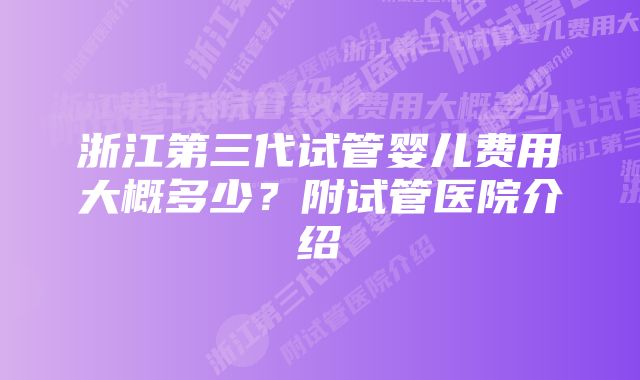 浙江第三代试管婴儿费用大概多少？附试管医院介绍