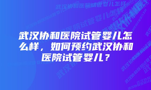 武汉协和医院试管婴儿怎么样，如何预约武汉协和医院试管婴儿？