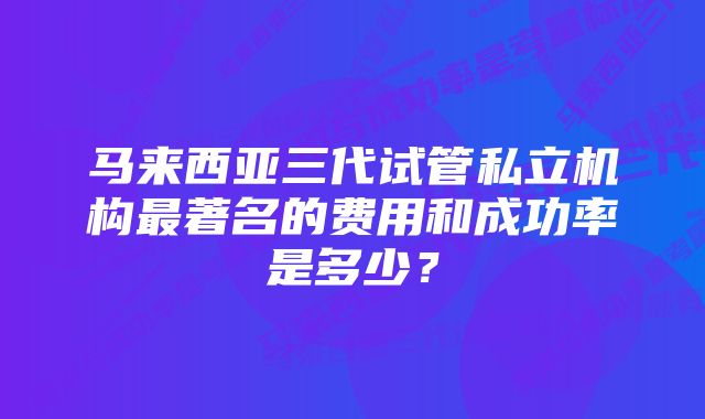 马来西亚三代试管私立机构最著名的费用和成功率是多少？