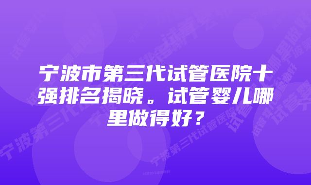 宁波市第三代试管医院十强排名揭晓。试管婴儿哪里做得好？