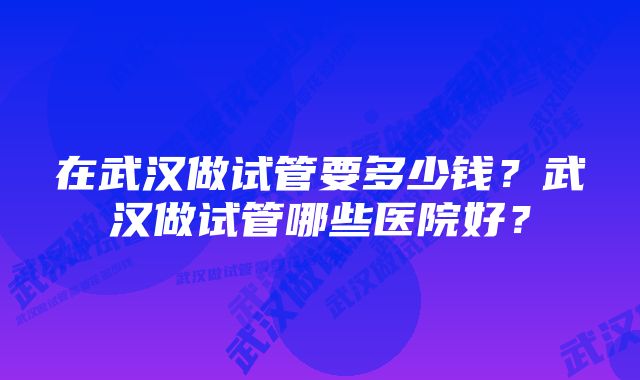 在武汉做试管要多少钱？武汉做试管哪些医院好？