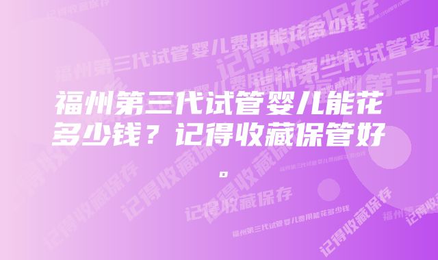 福州第三代试管婴儿能花多少钱？记得收藏保管好。