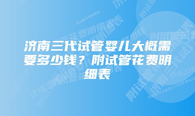 济南三代试管婴儿大概需要多少钱？附试管花费明细表