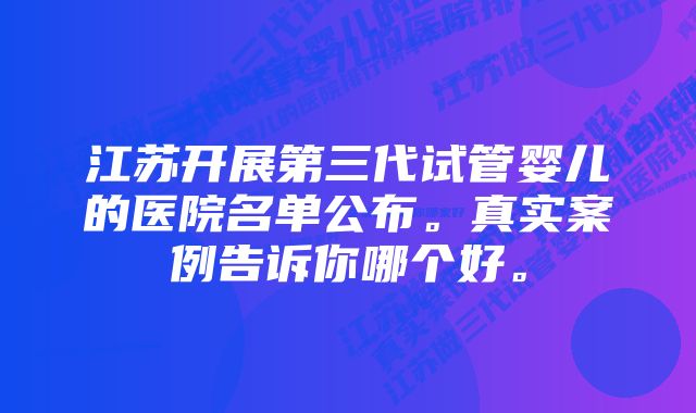 江苏开展第三代试管婴儿的医院名单公布。真实案例告诉你哪个好。