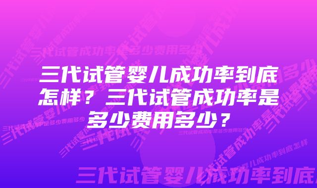 三代试管婴儿成功率到底怎样？三代试管成功率是多少费用多少？