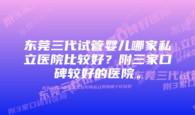 东莞三代试管婴儿哪家私立医院比较好？附三家口碑较好的医院。