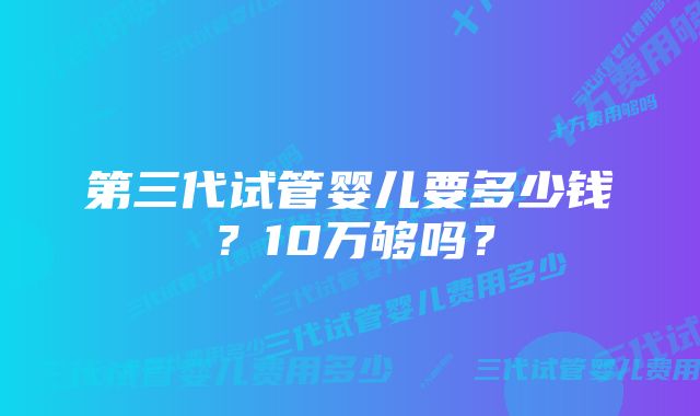 第三代试管婴儿要多少钱？10万够吗？