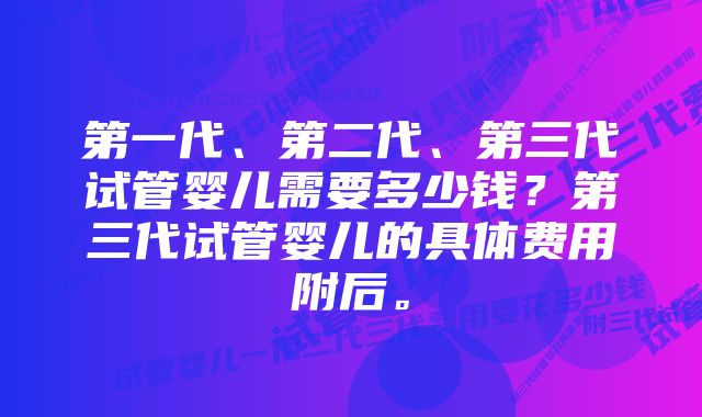 第一代、第二代、第三代试管婴儿需要多少钱？第三代试管婴儿的具体费用附后。