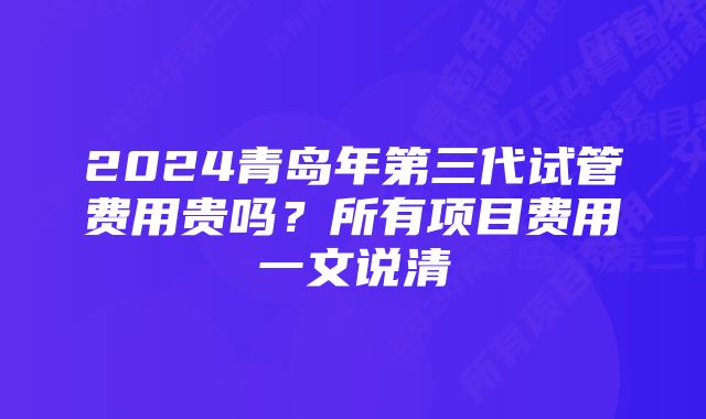 2024青岛年第三代试管费用贵吗？所有项目费用一文说清