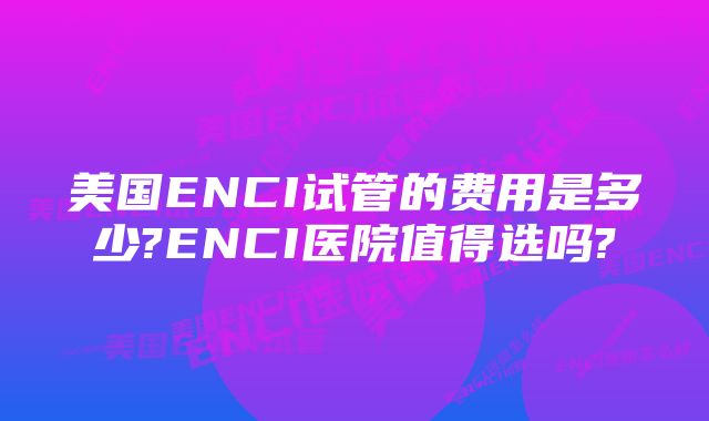 美国ENCI试管的费用是多少?ENCI医院值得选吗?