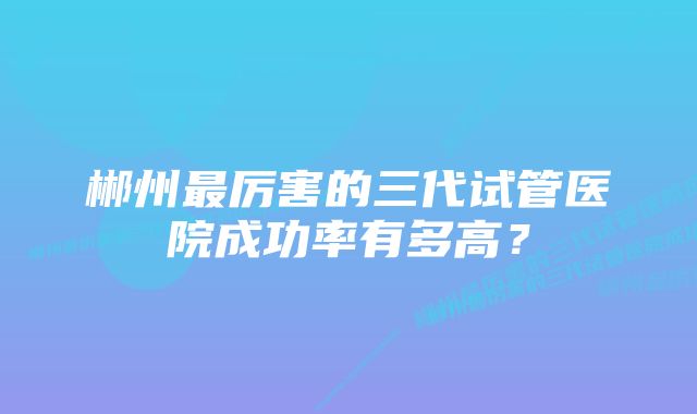 郴州最厉害的三代试管医院成功率有多高？