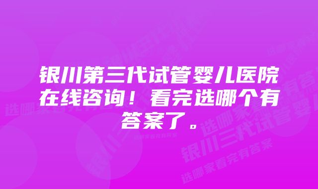 银川第三代试管婴儿医院在线咨询！看完选哪个有答案了。