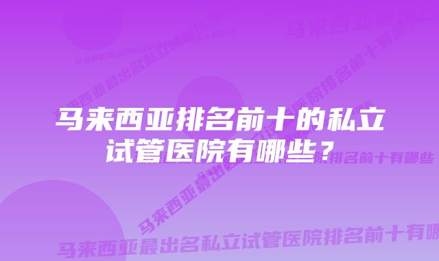 马来西亚排名前十的私立试管医院有哪些？