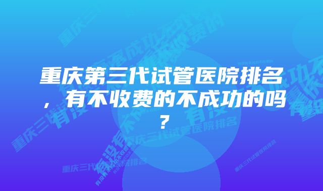 重庆第三代试管医院排名，有不收费的不成功的吗？