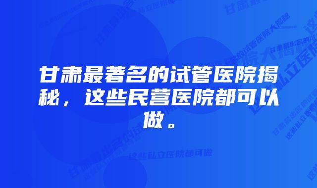 甘肃最著名的试管医院揭秘，这些民营医院都可以做。