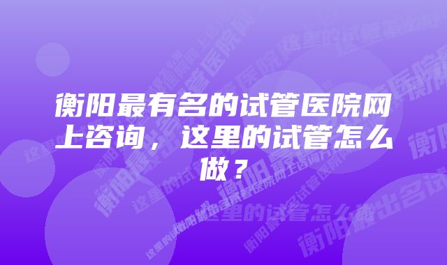 衡阳最有名的试管医院网上咨询，这里的试管怎么做？