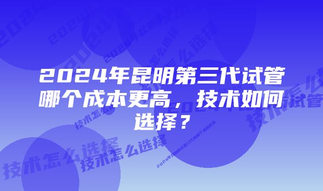 2024年昆明第三代试管哪个成本更高，技术如何选择？