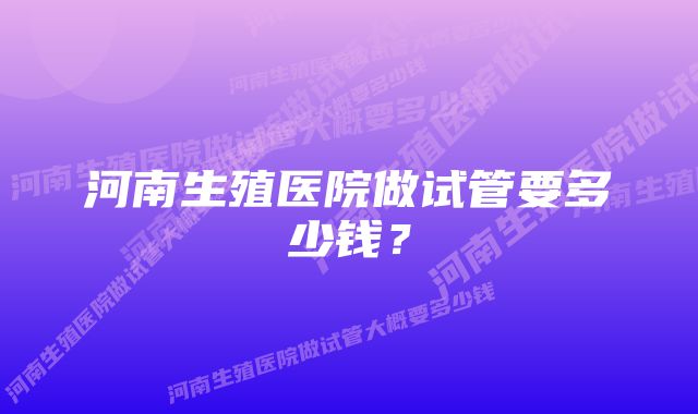 河南生殖医院做试管要多少钱？