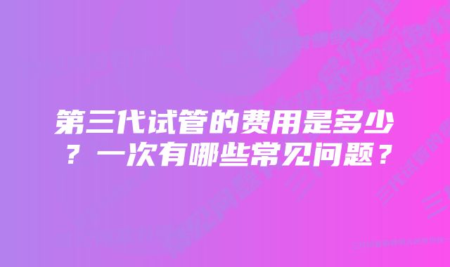 第三代试管的费用是多少？一次有哪些常见问题？