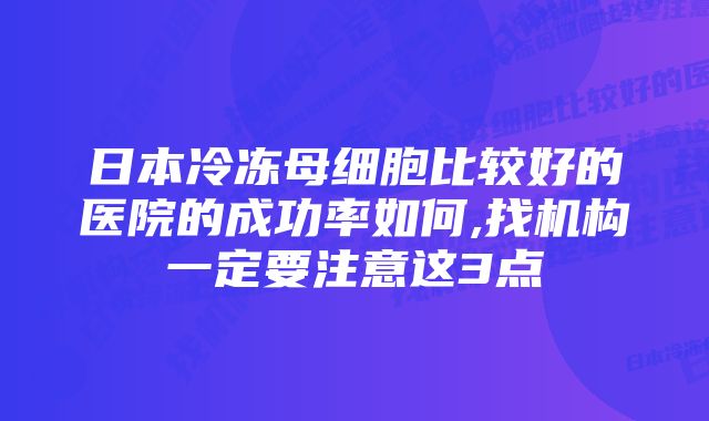 日本冷冻母细胞比较好的医院的成功率如何,找机构一定要注意这3点