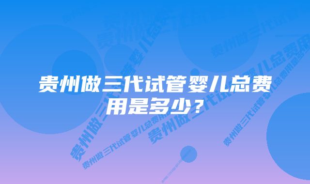 贵州做三代试管婴儿总费用是多少？