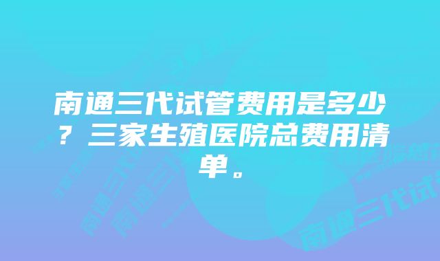 南通三代试管费用是多少？三家生殖医院总费用清单。