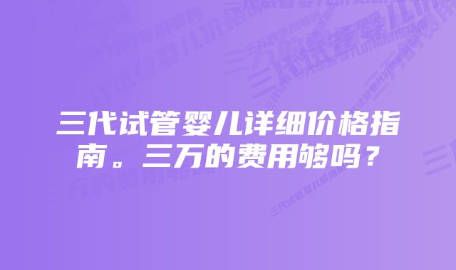 三代试管婴儿详细价格指南。三万的费用够吗？