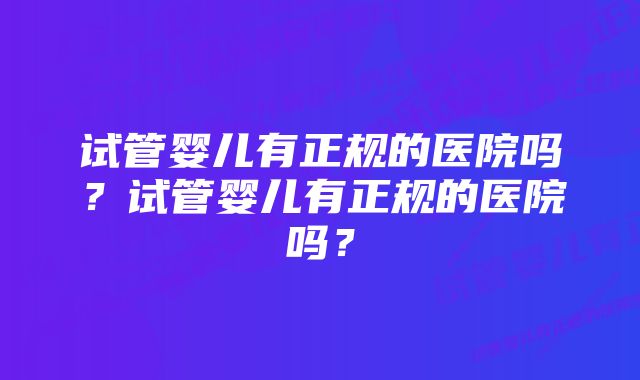 试管婴儿有正规的医院吗？试管婴儿有正规的医院吗？