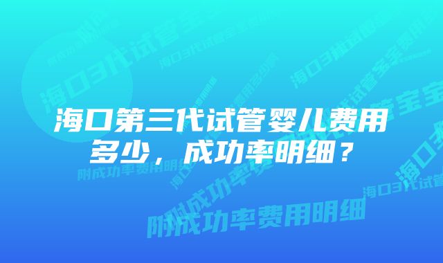 海口第三代试管婴儿费用多少，成功率明细？