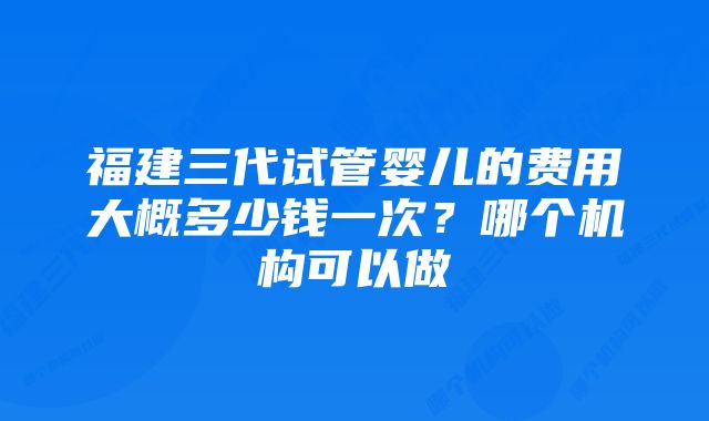 福建三代试管婴儿的费用大概多少钱一次？哪个机构可以做