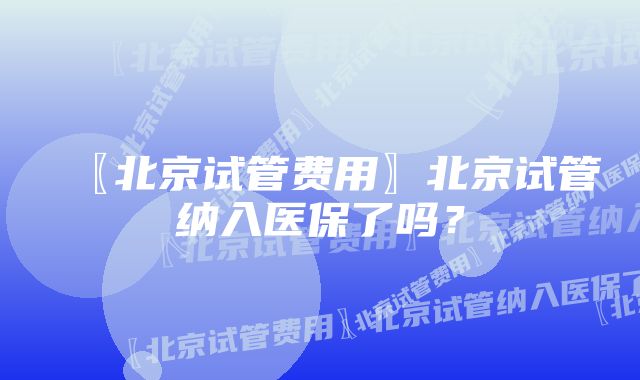 〖北京试管费用〗北京试管纳入医保了吗？