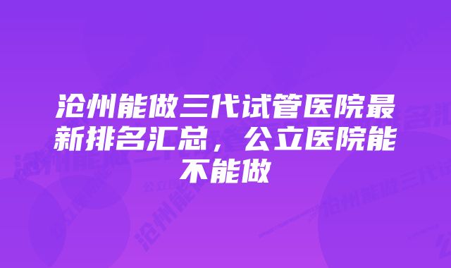 沧州能做三代试管医院最新排名汇总，公立医院能不能做