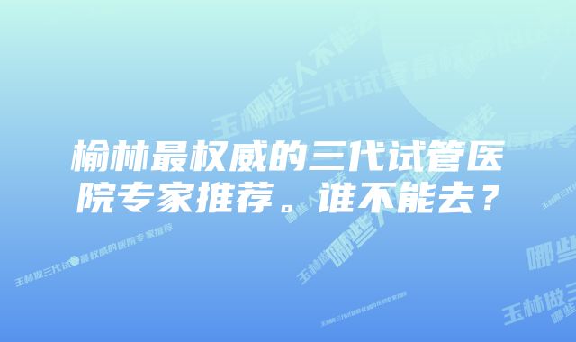 榆林最权威的三代试管医院专家推荐。谁不能去？