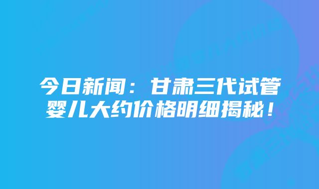 今日新闻：甘肃三代试管婴儿大约价格明细揭秘！