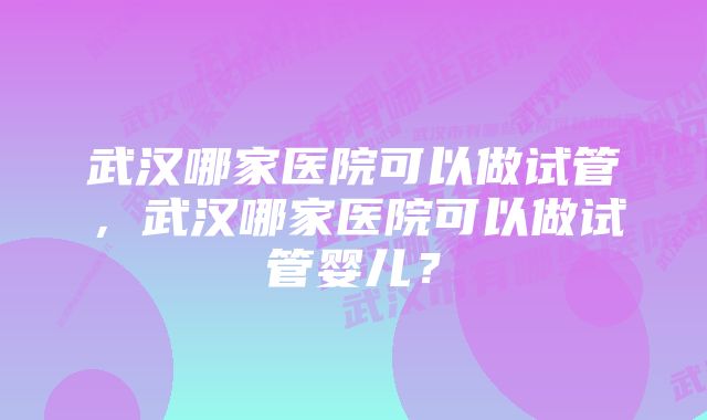 武汉哪家医院可以做试管，武汉哪家医院可以做试管婴儿？