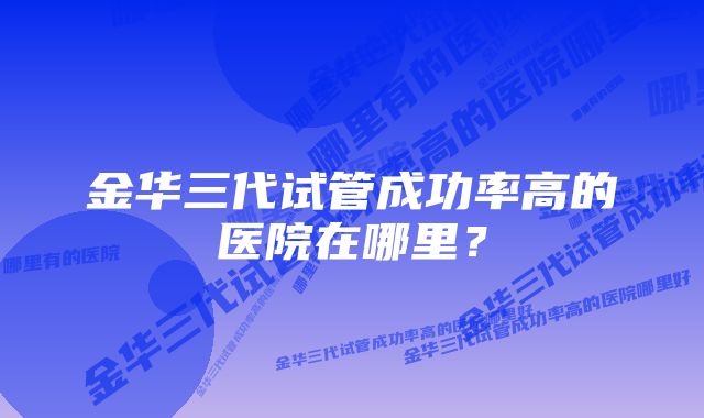 金华三代试管成功率高的医院在哪里？