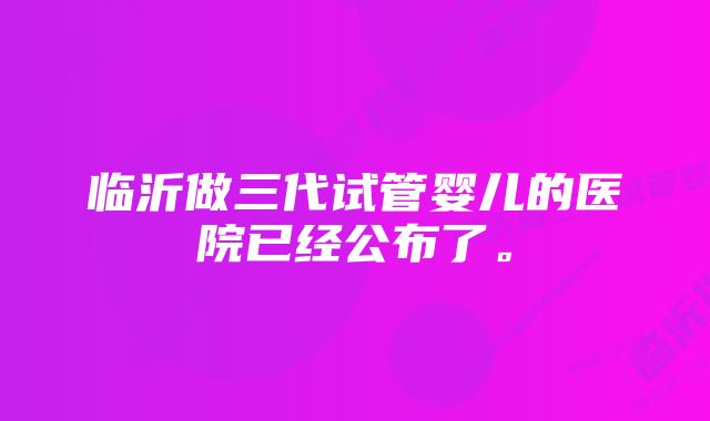 临沂做三代试管婴儿的医院已经公布了。