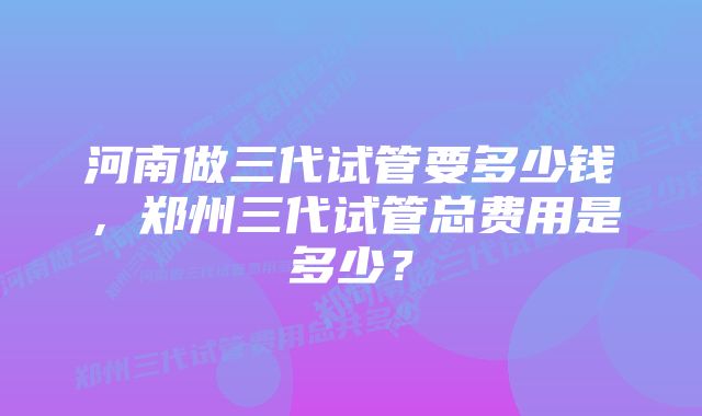 河南做三代试管要多少钱，郑州三代试管总费用是多少？