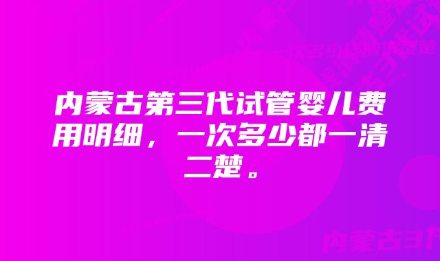 内蒙古第三代试管婴儿费用明细，一次多少都一清二楚。